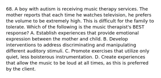 68. A boy with autism is receiving music therapy services. The mother reports that each time he watches television, he prefers the volume to be extremely high. This is difficult for the family to tolerate. Which of the following is the music therapist's BEST response? A. Establish experiences that provide emotional expression between the mother and child. B. Develop interventions to address discriminating and manipulating different auditory stimuli. C. Promote exercises that utilize only quiet, less boisterous instrumentation. D. Create experiences that allow the music to be loud at all times, as this is preferred by the client.