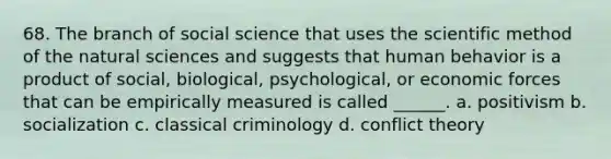 68. The branch of social science that uses <a href='https://www.questionai.com/knowledge/koXrTCHtT5-the-scientific-method' class='anchor-knowledge'>the <a href='https://www.questionai.com/knowledge/kbyVEgDMow-scientific-method' class='anchor-knowledge'>scientific method</a></a> of the natural sciences and suggests that human behavior is a product of social, biological, psychological, or economic forces that can be empirically measured is called ______. a. positivism b. socialization c. classical criminology d. conflict theory