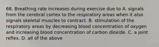 68. Breathing rate increases during exercise due to A. signals from the cerebral cortex to the respiratory areas when it also signals skeletal muscles to contract. B. stimulation of the respiratory areas by decreasing blood concentration of oxygen and increasing blood concentration of carbon dioxide. C. a joint reflex. D. all of the above