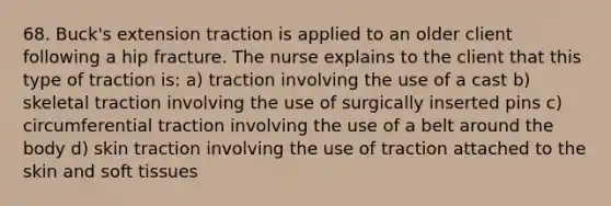 68. Buck's extension traction is applied to an older client following a hip fracture. The nurse explains to the client that this type of traction is: a) traction involving the use of a cast b) skeletal traction involving the use of surgically inserted pins c) circumferential traction involving the use of a belt around the body d) skin traction involving the use of traction attached to the skin and soft tissues