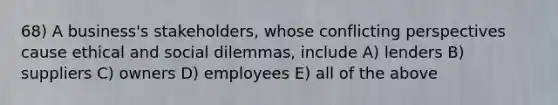 68) A business's stakeholders, whose conflicting perspectives cause ethical and social dilemmas, include A) lenders B) suppliers C) owners D) employees E) all of the above