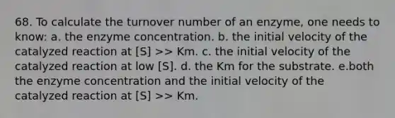 68. To calculate the turnover number of an enzyme, one needs to know: a. the enzyme concentration. b. the initial velocity of the catalyzed reaction at [S] >> Km. c. the initial velocity of the catalyzed reaction at low [S]. d. the Km for the substrate. e.both the enzyme concentration and the initial velocity of the catalyzed reaction at [S] >> Km.