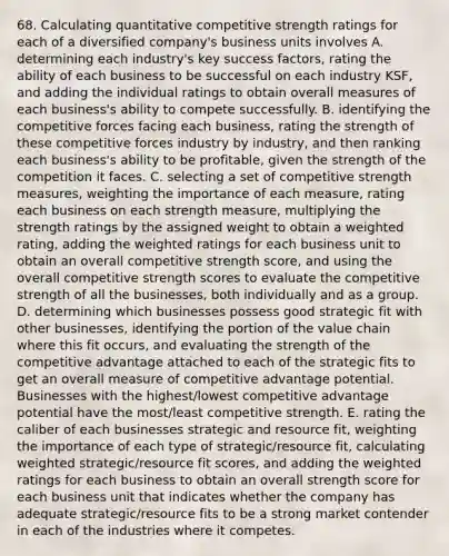 68. Calculating quantitative competitive strength ratings for each of a diversified company's business units involves A. determining each industry's key success factors, rating the ability of each business to be successful on each industry KSF, and adding the individual ratings to obtain overall measures of each business's ability to compete successfully. B. identifying the competitive forces facing each business, rating the strength of these competitive forces industry by industry, and then ranking each business's ability to be profitable, given the strength of the competition it faces. C. selecting a set of competitive strength measures, weighting the importance of each measure, rating each business on each strength measure, multiplying the strength ratings by the assigned weight to obtain a weighted rating, adding the weighted ratings for each business unit to obtain an overall competitive strength score, and using the overall competitive strength scores to evaluate the competitive strength of all the businesses, both individually and as a group. D. determining which businesses possess good strategic fit with other businesses, identifying the portion of the value chain where this fit occurs, and evaluating the strength of the competitive advantage attached to each of the strategic fits to get an overall measure of competitive advantage potential. Businesses with the highest/lowest competitive advantage potential have the most/least competitive strength. E. rating the caliber of each businesses strategic and resource fit, weighting the importance of each type of strategic/resource fit, calculating weighted strategic/resource fit scores, and adding the weighted ratings for each business to obtain an overall strength score for each business unit that indicates whether the company has adequate strategic/resource fits to be a strong market contender in each of the industries where it competes.