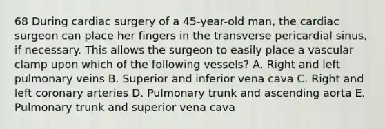 68 During cardiac surgery of a 45-year-old man, the cardiac surgeon can place her fingers in the transverse pericardial sinus, if necessary. This allows the surgeon to easily place a vascular clamp upon which of the following vessels? A. Right and left pulmonary veins B. Superior and inferior vena cava C. Right and left coronary arteries D. Pulmonary trunk and ascending aorta E. Pulmonary trunk and superior vena cava