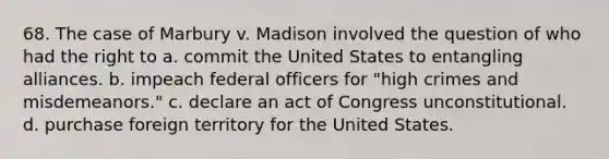 68. The case of Marbury v. Madison involved the question of who had the right to a. commit the United States to entangling alliances. b. impeach federal officers for "high crimes and misdemeanors." c. declare an act of Congress unconstitutional. d. purchase foreign territory for the United States.