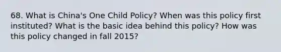 68. What is China's One Child Policy? When was this policy first instituted? What is the basic idea behind this policy? How was this policy changed in fall 2015?