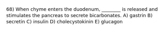 68) When chyme enters the duodenum, ________ is released and stimulates the pancreas to secrete bicarbonates. A) gastrin B) secretin C) insulin D) cholecystokinin E) glucagon