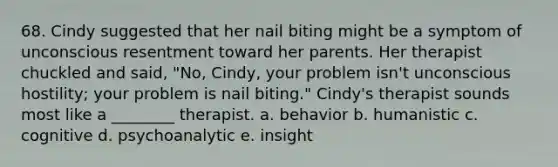 68. Cindy suggested that her nail biting might be a symptom of unconscious resentment toward her parents. Her therapist chuckled and said, "No, Cindy, your problem isn't unconscious hostility; your problem is nail biting." Cindy's therapist sounds most like a ________ therapist. a. behavior b. humanistic c. cognitive d. psychoanalytic e. insight