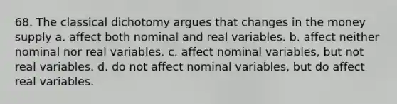 68. The classical dichotomy argues that changes in the money supply a. affect both nominal and real variables. b. affect neither nominal nor real variables. c. affect nominal variables, but not real variables. d. do not affect nominal variables, but do affect real variables.