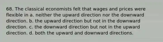 68. The classical economists felt that wages and prices were flexible in a. neither the upward direction nor the downward direction. b. the upward direction but not in the downward direction. c. the downward direction but not in the upward direction. d. both the upward and downward directions.