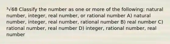 ³√68 Classify the number as one or more of the following: natural number, integer, real number, or rational number A) natural number, integer, real number, rational number B) real number C) rational number, real number D) integer, rational number, real number