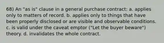 68) An "as is" clause in a general purchase contract: a. applies only to matters of record. b. applies only to things that have been properly disclosed or are visible and observable conditions. c. is valid under the caveat emptor ("Let the buyer beware") theory. d. invalidates the whole contract.