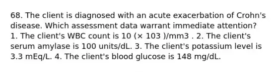 68. The client is diagnosed with an acute exacerbation of Crohn's disease. Which assessment data warrant immediate attention? 1. The client's WBC count is 10 (× 103 )/mm3 . 2. The client's serum amylase is 100 units/dL. 3. The client's potassium level is 3.3 mEq/L. 4. The client's blood glucose is 148 mg/dL.