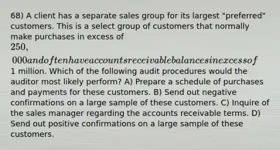 68) A client has a separate sales group for its largest "preferred" customers. This is a select group of customers that normally make purchases in excess of 250,000 and often have accounts receivable balances in excess of1 million. Which of the following audit procedures would the auditor most likely perform? A) Prepare a schedule of purchases and payments for these customers. B) Send out negative confirmations on a large sample of these customers. C) Inquire of the sales manager regarding the accounts receivable terms. D) Send out positive confirmations on a large sample of these customers.