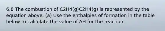 6.8 The combustion of C2H4(g)C2H4(g) is represented by the equation above. (a) Use the enthalpies of formation in the table below to calculate the value of ΔH for the reaction.