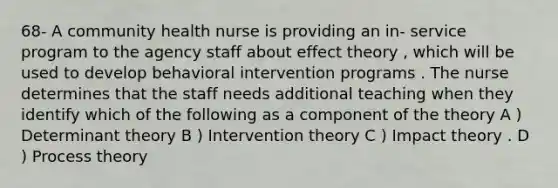 68- A community health nurse is providing an in- service program to the agency staff about effect theory , which will be used to develop behavioral intervention programs . The nurse determines that the staff needs additional teaching when they identify which of the following as a component of the theory A ) Determinant theory B ) Intervention theory C ) Impact theory . D ) Process theory