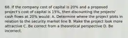 68. If the company cost of capital is 20% and a proposed project's cost of capital is 15%, then discounting the projects' cash flows at 20% would: A. Determine where the project plots in relation to the security market line B. Make the project look more attractive C. Be correct from a theoretical perspective D. Be incorrect.