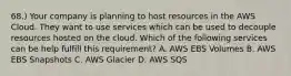 68.) Your company is planning to host resources in the AWS Cloud. They want to use services which can be used to decouple resources hosted on the cloud. Which of the following services can be help fulfill this requirement? A. AWS EBS Volumes B. AWS EBS Snapshots C. AWS Glacier D. AWS SQS