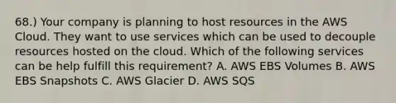 68.) Your company is planning to host resources in the AWS Cloud. They want to use services which can be used to decouple resources hosted on the cloud. Which of the following services can be help fulfill this requirement? A. AWS EBS Volumes B. AWS EBS Snapshots C. AWS Glacier D. AWS SQS