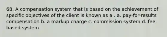 68. A compensation system that is based on the achievement of specific objectives of the client is known as a . a. pay-for-results compensation b. a markup charge c. commission system d. fee-based system