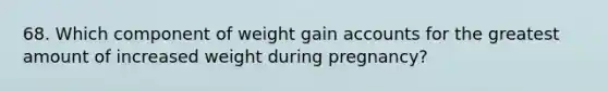 68. Which component of weight gain accounts for the greatest amount of increased weight during pregnancy?