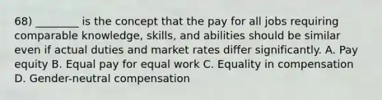 68) ________ is the concept that the pay for all jobs requiring comparable knowledge, skills, and abilities should be similar even if actual duties and market rates differ significantly. A. Pay equity B. Equal pay for equal work C. Equality in compensation D. Gender-neutral compensation