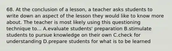 68. At the conclusion of a lesson, a teacher asks students to write down an aspect of the lesson they would like to know more about. The teacher is most likely using this questioning technique to... A.evaluate students' preparation B.stimulate students to pursue knowledge on their own C.check for understanding D.prepare students for what is to be learned