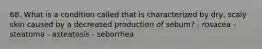 68. What is a condition called that is characterized by dry, scaly skin caused by a decreased production of sebum? - rosacea - steatoma - asteatosis - seborrhea