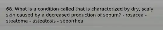 68. What is a condition called that is characterized by dry, scaly skin caused by a decreased production of sebum? - rosacea - steatoma - asteatosis - seborrhea
