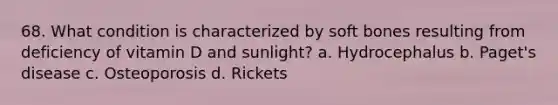 68. What condition is characterized by soft bones resulting from deficiency of vitamin D and sunlight? a. Hydrocephalus b. Paget's disease c. Osteoporosis d. Rickets