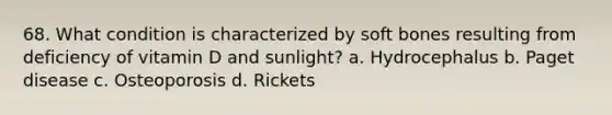 68. What condition is characterized by soft bones resulting from deficiency of vitamin D and sunlight? a. Hydrocephalus b. Paget disease c. Osteoporosis d. Rickets