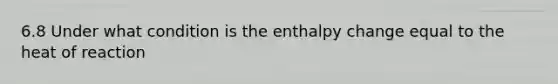 6.8 Under what condition is the enthalpy change equal to the heat of reaction