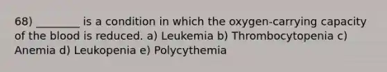 68) ________ is a condition in which the oxygen-carrying capacity of <a href='https://www.questionai.com/knowledge/k7oXMfj7lk-the-blood' class='anchor-knowledge'>the blood</a> is reduced. a) Leukemia b) Thrombocytopenia c) Anemia d) Leukopenia e) Polycythemia