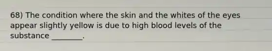 68) The condition where the skin and the whites of the eyes appear slightly yellow is due to high blood levels of the substance ________.