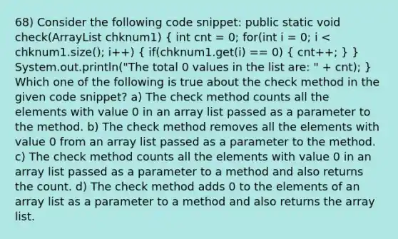 68) Consider the following code snippet: public static void check(ArrayList chknum1) ( int cnt = 0; for(int i = 0; i < chknum1.size(); i++) { if(chknum1.get(i) == 0) { cnt++; ) } System.out.println("The total 0 values in the list are: " + cnt); } Which one of the following is true about the check method in the given code snippet? a) The check method counts all the elements with value 0 in an array list passed as a parameter to the method. b) The check method removes all the elements with value 0 from an array list passed as a parameter to the method. c) The check method counts all the elements with value 0 in an array list passed as a parameter to a method and also returns the count. d) The check method adds 0 to the elements of an array list as a parameter to a method and also returns the array list.