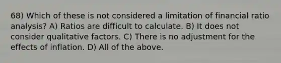 68) Which of these is not considered a limitation of financial <a href='https://www.questionai.com/knowledge/kJSGp0yYmF-ratio-analysis' class='anchor-knowledge'>ratio analysis</a>? A) Ratios are difficult to calculate. B) It does not consider qualitative factors. C) There is no adjustment for the effects of inflation. D) All of the above.