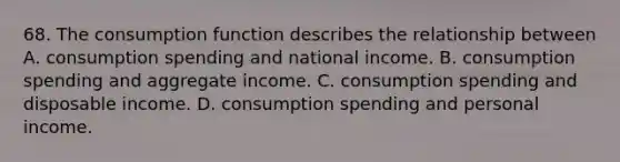 68. The consumption function describes the relationship between A. consumption spending and national income. B. consumption spending and aggregate income. C. consumption spending and disposable income. D. consumption spending and personal income.