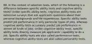 68. In the context of selection tests, which of the following is a difference between specific ability tests and cognitive ability tests? Unlike specific ability tests, cognitive ability tests are extensive surveys that ask applicants questions about their personal backgrounds and life experiences. Specific ability tests predict job performance in only particular types of jobs, whereas cognitive ability tests accurately predict job performance in almost all kinds of jobs. Unlike cognitive ability tests, specific ability tests directly measure job applicants' capability to do a job. Specific ability tests are also called performance tests, whereas cognitive ability tests are also called personality tests.