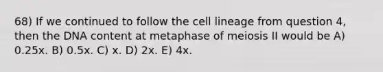 68) If we continued to follow the cell lineage from question 4, then the DNA content at metaphase of meiosis II would be A) 0.25x. B) 0.5x. C) x. D) 2x. E) 4x.