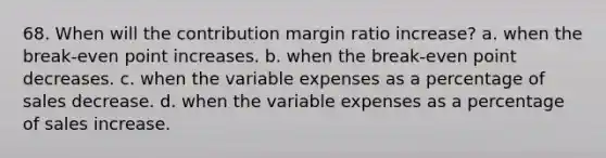 68. When will the contribution margin ratio increase? a. when the break-even point increases. b. when the break-even point decreases. c. when the variable expenses as a percentage of sales decrease. d. when the variable expenses as a percentage of sales increase.