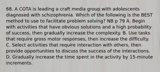 68. A COTA is leading a craft media group with adolescents diagnosed with schizophrenia. Which of the following is the BEST method to use to facilitate problem solving? NB p 79 A. Begin with activities that have obvious solutions and a high probability of success, then gradually increase the complexity. B. Use tasks that require gross motor responses, then increase the difficulty. C. Select activities that require interaction with others, then provide opportunities to discuss the success of the interactions. D. Gradually increase the time spent in the activity by 15-minute increments.