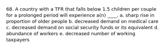 68. A country with a TFR that falls below 1.5 children per couple for a prolonged period will experience a(n) ____. a. sharp rise in proportion of older people b. decreased demand on medical care c. decreased demand on social security funds or its equivalent d. abundance of workers e. decreased number of working taxpayers