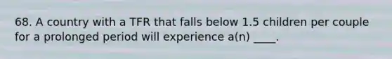 68. A country with a TFR that falls below 1.5 children per couple for a prolonged period will experience a(n) ____.