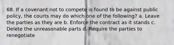 68. If a covenant not to compete is found to be against public policy, the courts may do which one of the following? a. Leave the parties as they are b. Enforce the contract as it stands c. Delete the unreasonable parts d. Require the parties to renegotiate