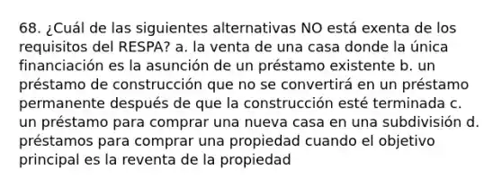 68. ¿Cuál de las siguientes alternativas NO está exenta de los requisitos del RESPA? a. la venta de una casa donde la única financiación es la asunción de un préstamo existente b. un préstamo de construcción que no se convertirá en un préstamo permanente después de que la construcción esté terminada c. un préstamo para comprar una nueva casa en una subdivisión d. préstamos para comprar una propiedad cuando el objetivo principal es la reventa de la propiedad