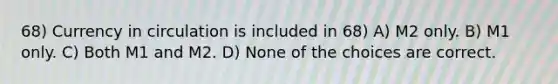 68) Currency in circulation is included in 68) A) M2 only. B) M1 only. C) Both M1 and M2. D) None of the choices are correct.