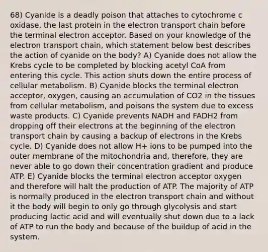 68) Cyanide is a deadly poison that attaches to cytochrome c oxidase, the last protein in the electron transport chain before the terminal electron acceptor. Based on your knowledge of the electron transport chain, which statement below best describes the action of cyanide on the body? A) Cyanide does not allow the Krebs cycle to be completed by blocking acetyl CoA from entering this cycle. This action shuts down the entire process of cellular metabolism. B) Cyanide blocks the terminal electron acceptor, oxygen, causing an accumulation of CO2 in the tissues from cellular metabolism, and poisons the system due to excess waste products. C) Cyanide prevents NADH and FADH2 from dropping off their electrons at the beginning of the electron transport chain by causing a backup of electrons in the Krebs cycle. D) Cyanide does not allow H+ ions to be pumped into the outer membrane of the mitochondria and, therefore, they are never able to go down their concentration gradient and produce ATP. E) Cyanide blocks the terminal electron acceptor oxygen and therefore will halt the production of ATP. The majority of ATP is normally produced in the electron transport chain and without it the body will begin to only go through glycolysis and start producing lactic acid and will eventually shut down due to a lack of ATP to run the body and because of the buildup of acid in the system.