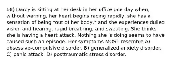 68) Darcy is sitting at her desk in her office one day when, without warning, her heart begins racing rapidly, she has a sensation of being "out of her body," and she experiences dulled vision and hearing, rapid breathing, and sweating. She thinks she is having a heart attack. Nothing she is doing seems to have caused such an episode. Her symptoms MOST resemble A) obsessive-compulsive disorder. B) generalized anxiety disorder. C) panic attack. D) posttraumatic stress disorder.