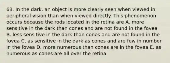 68. In the dark, an object is more clearly seen when viewed in peripheral vision than when viewed directly. This phenomenon occurs because the rods located in the retina are A. more sensitive in the dark than cones and are not found in the fovea B. less sensitive in the dark than cones and are not found in the fovea C. as sensitive in the dark as cones and are few in number in the fovea D. more numerous than cones are in the fovea E. as numerous as cones are all over the retina