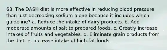 68. The DASH diet is more effective in reducing <a href='https://www.questionai.com/knowledge/kD0HacyPBr-blood-pressure' class='anchor-knowledge'>blood pressure</a> than just decreasing sodium alone because it includes which guideline? a. Reduce the intake of dairy products. b. Add moderate amounts of salt to prepared foods. c. Greatly increase intakes of fruits and vegetables. d. Eliminate grain products from the diet. e. Increase intake of high-fat foods.